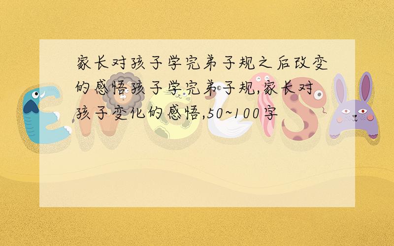 家长对孩子学完弟子规之后改变的感悟孩子学完弟子规,家长对孩子变化的感悟,50~100字