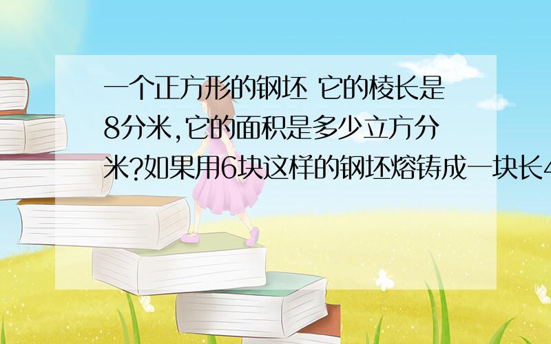 一个正方形的钢坯 它的棱长是8分米,它的面积是多少立方分米?如果用6块这样的钢坯熔铸成一块长4米,宽1.2米我需要详细的步凑,