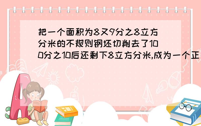 把一个面积为8又9分之8立方分米的不规则钢坯切削去了100分之10后还剩下8立方分米,成为一个正方体,如果每放分米钢重7.8千克,削成的正方体重多少千克?原来的钢坯重多少千克?