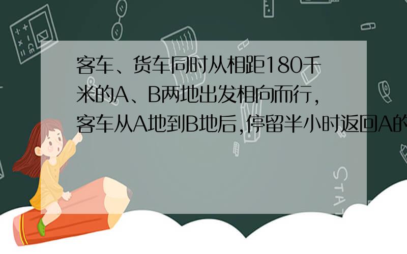 客车、货车同时从相距180千米的A、B两地出发相向而行,客车从A地到B地后,停留半小时返回A的.货车从B地到A地后停留1小时返回B地.一直客车速度是36千米/时,货车速度是24千米/时问两车出发后