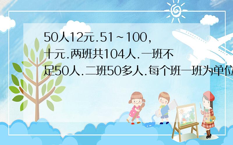 50人12元.51～100,十元.两班共104人.一班不足50人.二班50多人.每个班一班为单位购票共1136元.1.两班个几人?2.若两个班合起来购票可分别节省多少元钱?