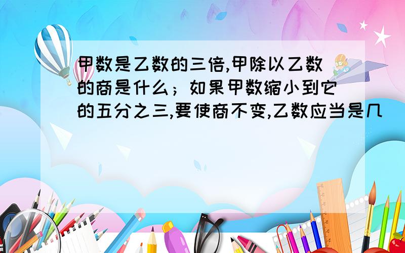 甲数是乙数的三倍,甲除以乙数的商是什么；如果甲数缩小到它的五分之三,要使商不变,乙数应当是几