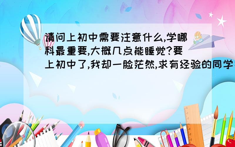 请问上初中需要注意什么,学哪科最重要,大概几点能睡觉?要上初中了,我却一脸茫然,求有经验的同学指点一下,我现在该做些什么准备