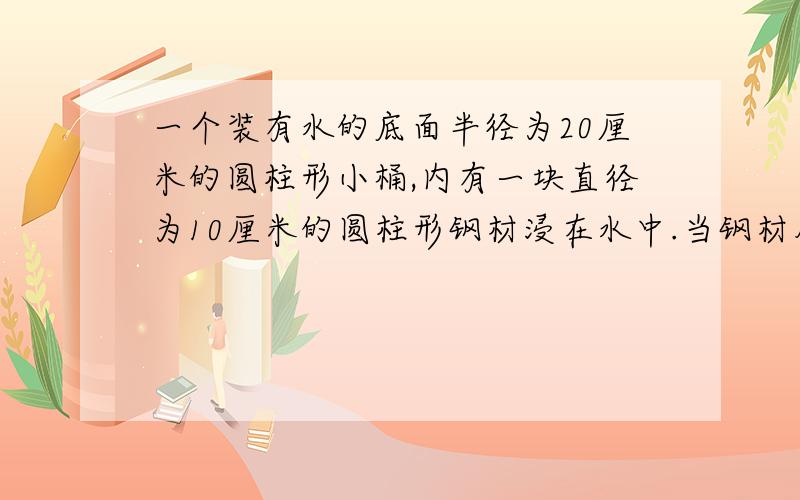 一个装有水的底面半径为20厘米的圆柱形小桶,内有一块直径为10厘米的圆柱形钢材浸在水中.当钢材从桶里取出后,桶里的水下降了3厘米.求这段钢材的体积