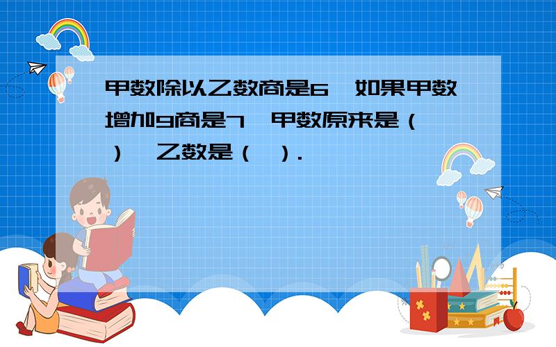 甲数除以乙数商是6,如果甲数增加9商是7,甲数原来是（ ）,乙数是（ ）.