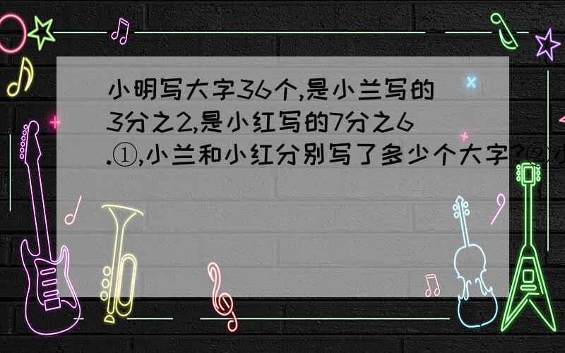 小明写大字36个,是小兰写的3分之2,是小红写的7分之6.①,小兰和小红分别写了多少个大字?②小兰写的大字是小红写的几倍?