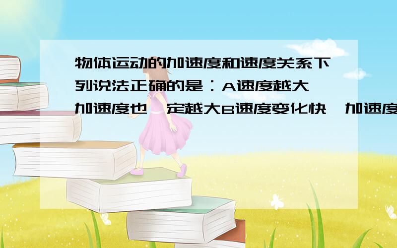 物体运动的加速度和速度关系下列说法正确的是：A速度越大,加速度也一定越大B速度变化快,加速度一定大C加速度的方向保持不变,速度的方向也一定保持不变D加速度就是速度的增加量错的要