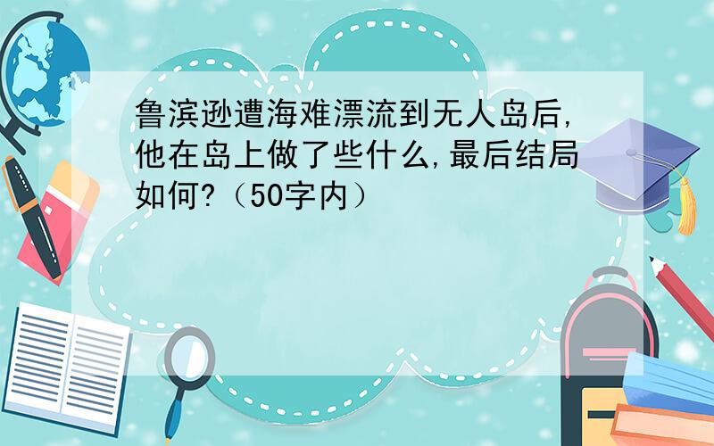 鲁滨逊遭海难漂流到无人岛后,他在岛上做了些什么,最后结局如何?（50字内）