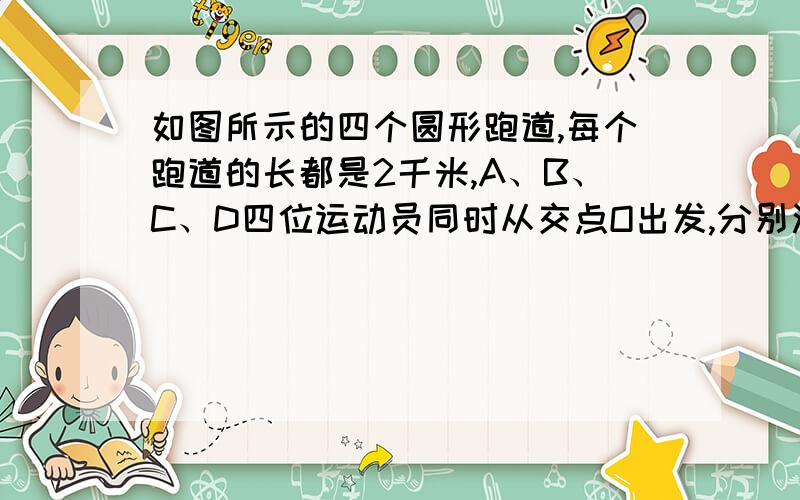 如图所示的四个圆形跑道,每个跑道的长都是2千米,A、B、C、D四位运动员同时从交点O出发,分别沿四个跑道跑步,他们的速度分别是每小时4千米,每小时8千米,每小时6千米,每小时12千米、问从出