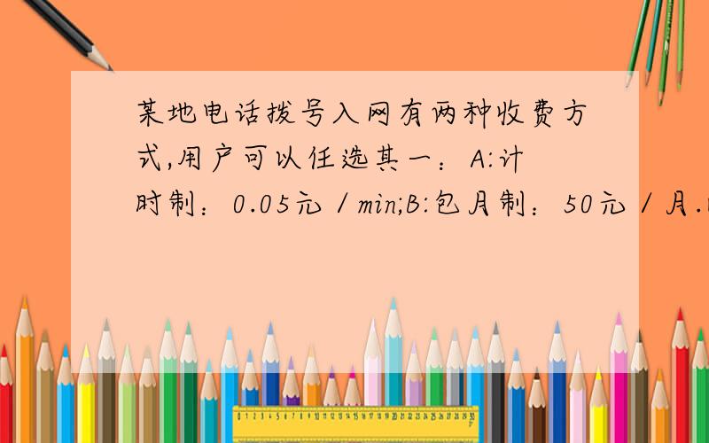 某地电话拨号入网有两种收费方式,用户可以任选其一：A:计时制：0.05元／min;B:包月制：50元／月.此外,每一种上网方式都得加收通信费0.02元／min1.请你分别写出两种收费方式用户每月应支付