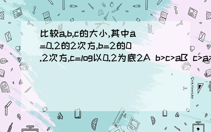 比较a,b,c的大小,其中a=0.2的2次方,b=2的0.2次方,c=log以0.2为底2A b>c>aB c>a>bC a>b>cD b>a>c