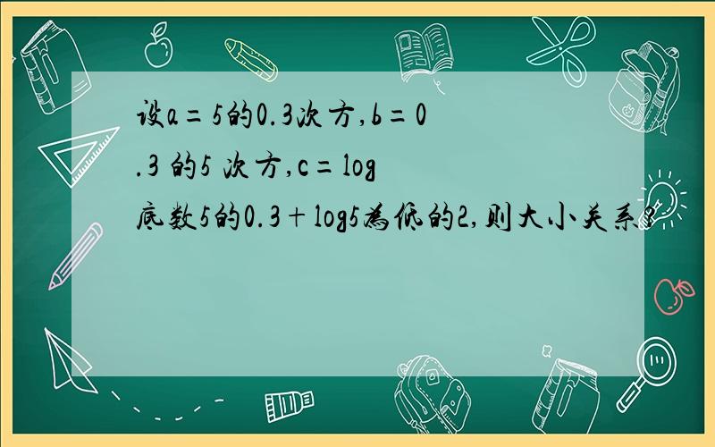 设a=5的0.3次方,b=0.3 的5 次方,c=log底数5的0.3+log5为低的2,则大小关系?