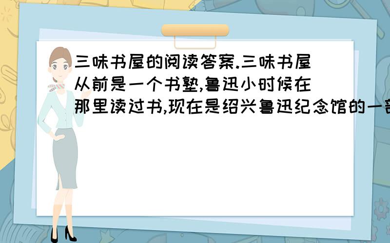 三味书屋的阅读答案.三味书屋从前是一个书塾,鲁迅小时候在那里读过书,现在是绍兴鲁迅纪念馆的一部分.书屋正中的墙上挂着一幅画,画着一棵古松,树底下卧着一只梅花鹿.画前面是先生的座