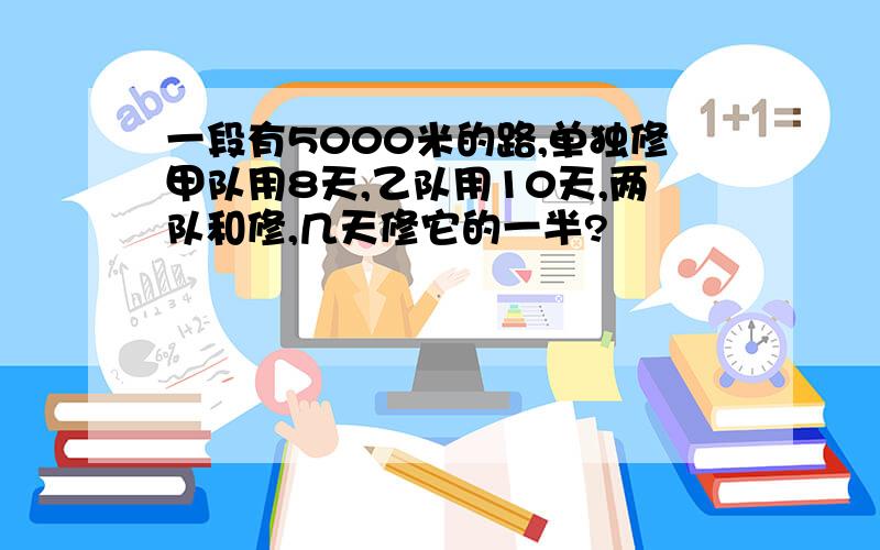 一段有5000米的路,单独修甲队用8天,乙队用10天,两队和修,几天修它的一半?