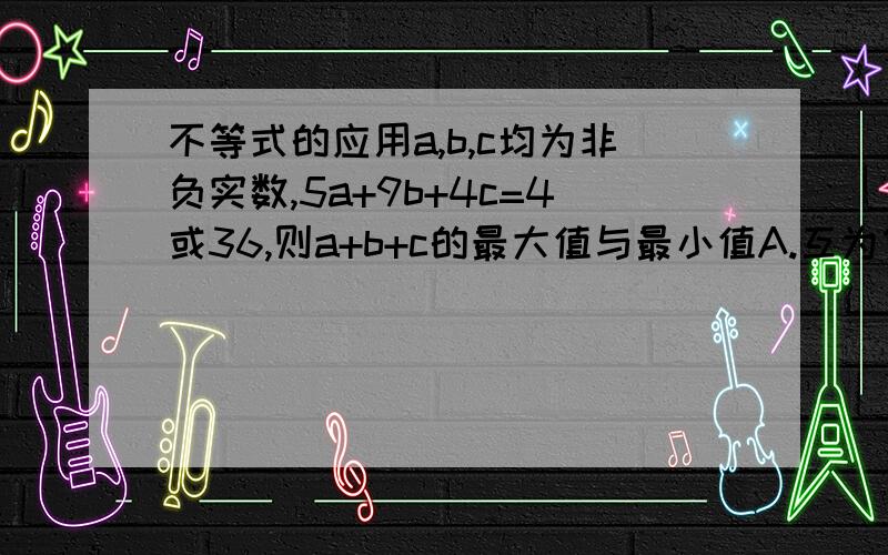 不等式的应用a,b,c均为非负实数,5a+9b+4c=4或36,则a+b+c的最大值与最小值A.互为倒数 B.其和为13 C.其乘积为4 D.均不存在