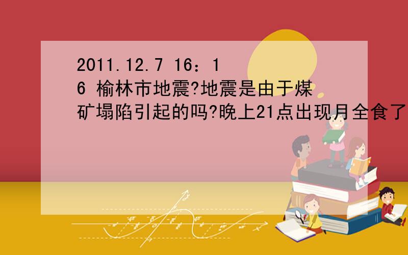 2011.12.7 16：16 榆林市地震?地震是由于煤矿塌陷引起的吗?晚上21点出现月全食了吗?这两件事有关联吗?北京时间2011年12月7日16时11分在榆林市（北纬38.4,东经109.8）发生2.5级（塌陷）地震；榆阳