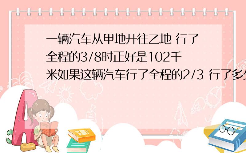 一辆汽车从甲地开往乙地 行了全程的3/8时正好是102千米如果这辆汽车行了全程的2/3 行了多少千米算式写全