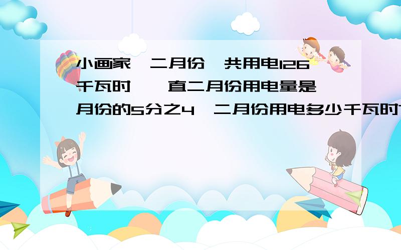 小画家一二月份一共用电126千瓦时,一直二月份用电量是一月份的5分之4,二月份用电多少千瓦时?