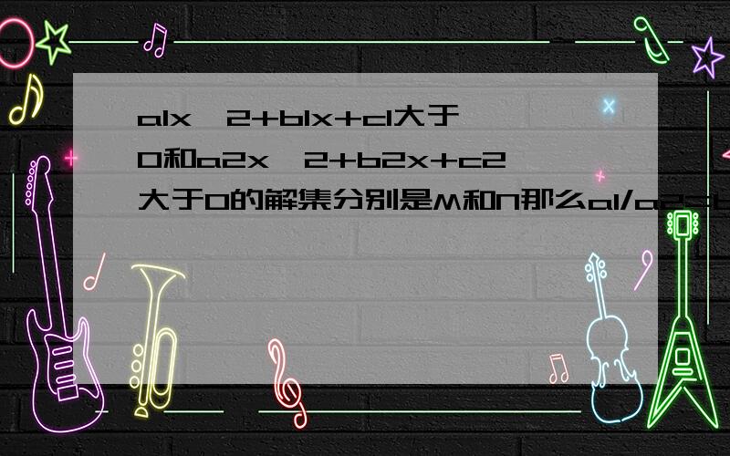 a1x^2+b1x+c1大于0和a2x^2+b2x+c2大于0的解集分别是M和N那么a1/a2=b1/b2=c1/c2是什么关系这个用同解不等式怎么解呢