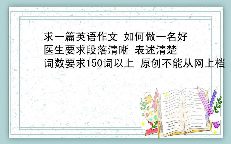 求一篇英语作文 如何做一名好医生要求段落清晰 表述清楚 词数要求150词以上 原创不能从网上档 好的话