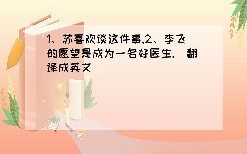 1、苏喜欢谈这件事.2、李飞的愿望是成为一名好医生.（翻译成英文）