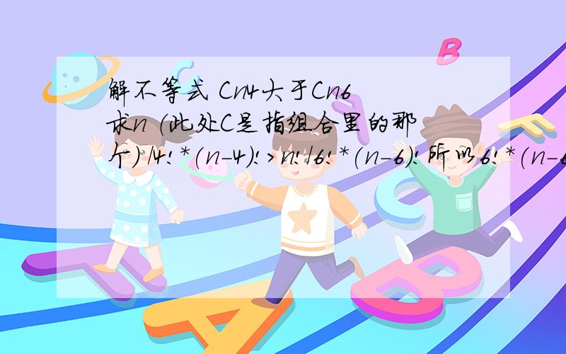 解不等式 Cn4大于Cn6 求n （此处C是指组合里的那个） /4!*(n-4)!>n!/6!*(n-6)!所以6!*(n-6)!>4!*(n-4)!5*6>(n-4)(n-5)n²-9n-10