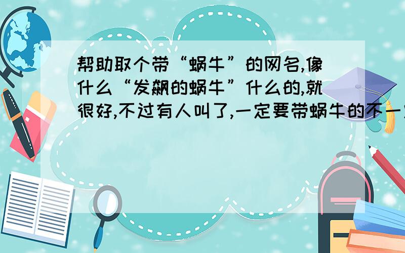 帮助取个带“蜗牛”的网名,像什么“发飙的蜗牛”什么的,就很好,不过有人叫了,一定要带蜗牛的不一定要“…的蜗牛”,也可以“蜗牛…”,“…蜗牛…”