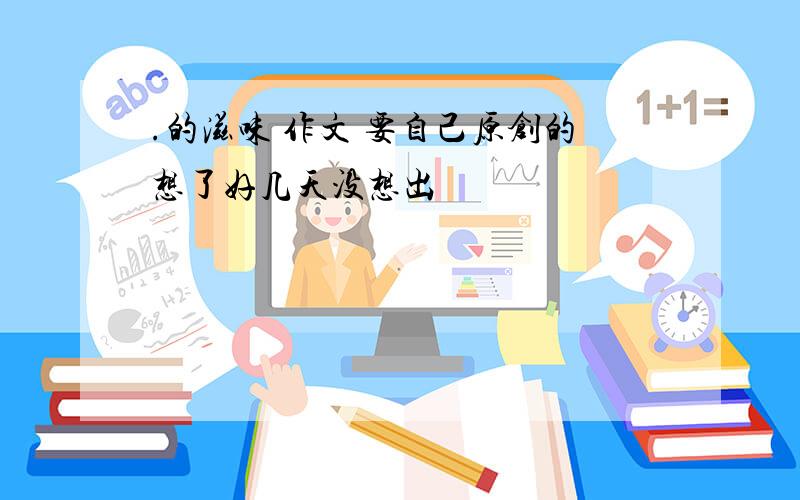 .的滋味 作文 要自己原创的想了好几天没想出