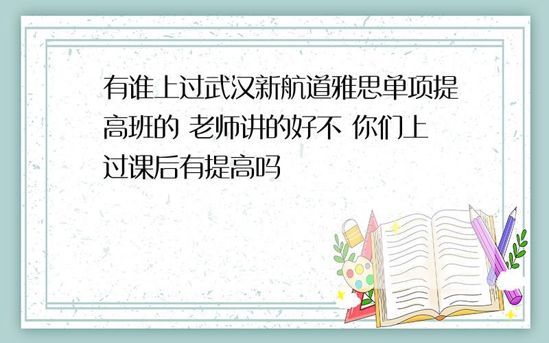 有谁上过武汉新航道雅思单项提高班的 老师讲的好不 你们上过课后有提高吗