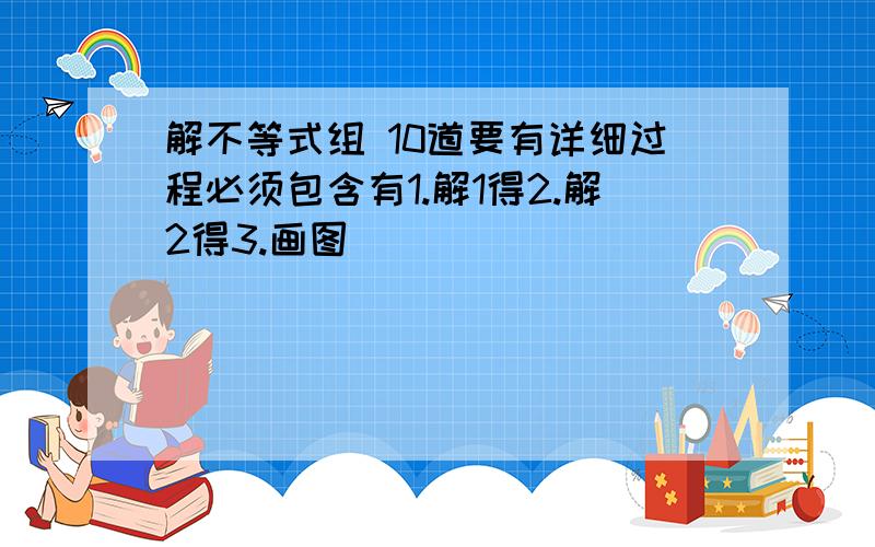 解不等式组 10道要有详细过程必须包含有1.解1得2.解2得3.画图