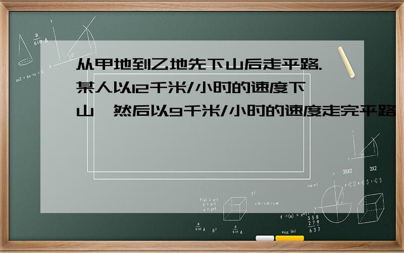 从甲地到乙地先下山后走平路.某人以12千米/小时的速度下山,然后以9千米/小时的速度走完平路,到达乙地用55分钟；回来时以8千米/小时的速度走平路,然后以4千米/小时的速度上山,回到甲地用