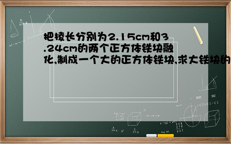 把棱长分别为2.15cm和3.24cm的两个正方体铁块融化,制成一个大的正方体铁块,求大铁块的棱长，先用式子表示，在用计算器计算，精确到0.1