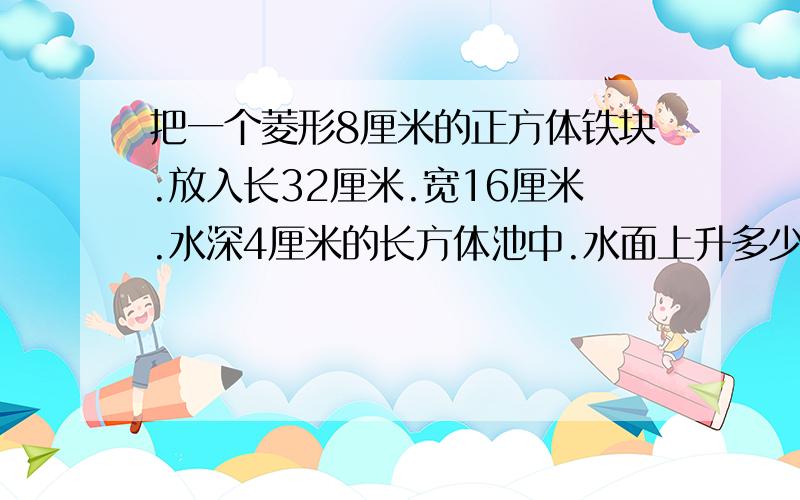 把一个菱形8厘米的正方体铁块.放入长32厘米.宽16厘米.水深4厘米的长方体池中.水面上升多少厘米?