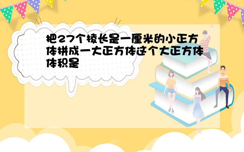 把27个棱长是一厘米的小正方体拼成一大正方体这个大正方体体积是