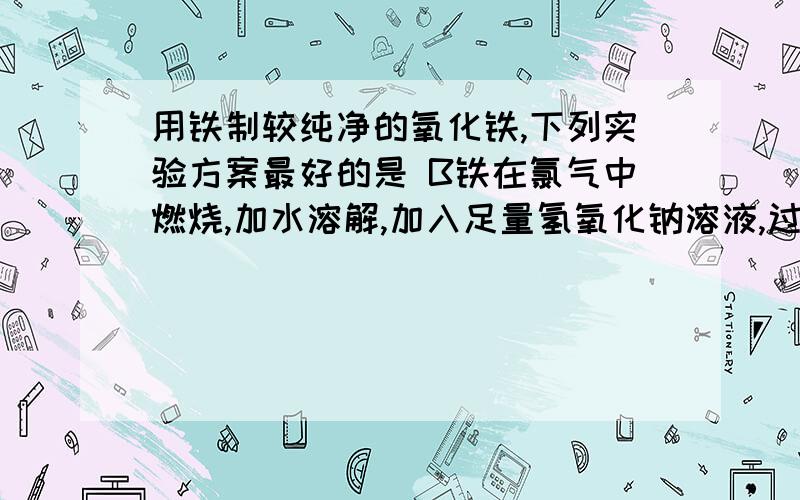 用铁制较纯净的氧化铁,下列实验方案最好的是 B铁在氯气中燃烧,加水溶解,加入足量氢氧化钠溶液,过滤,