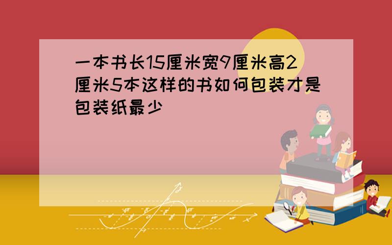 一本书长15厘米宽9厘米高2厘米5本这样的书如何包装才是包装纸最少