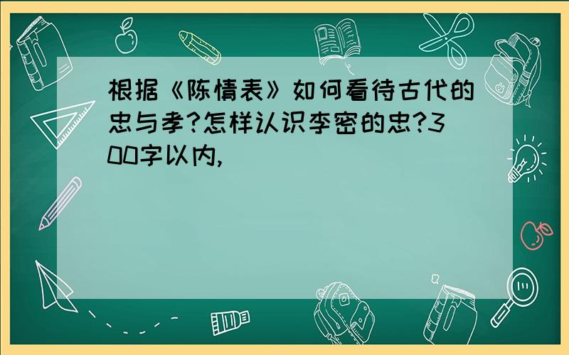 根据《陈情表》如何看待古代的忠与孝?怎样认识李密的忠?300字以内,