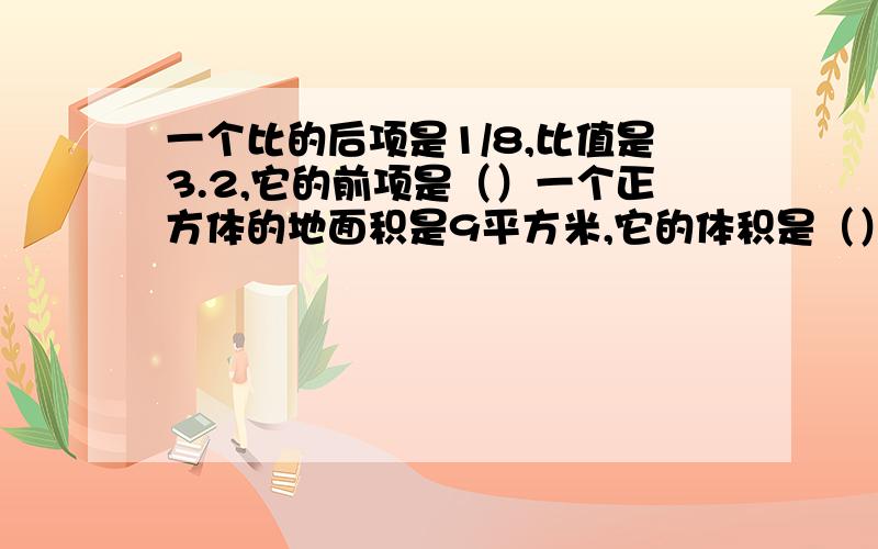 一个比的后项是1/8,比值是3.2,它的前项是（）一个正方体的地面积是9平方米,它的体积是（）立方分米.