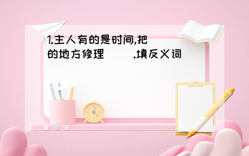 1.主人有的是时间,把（ ）的地方修理（ ）.填反义词