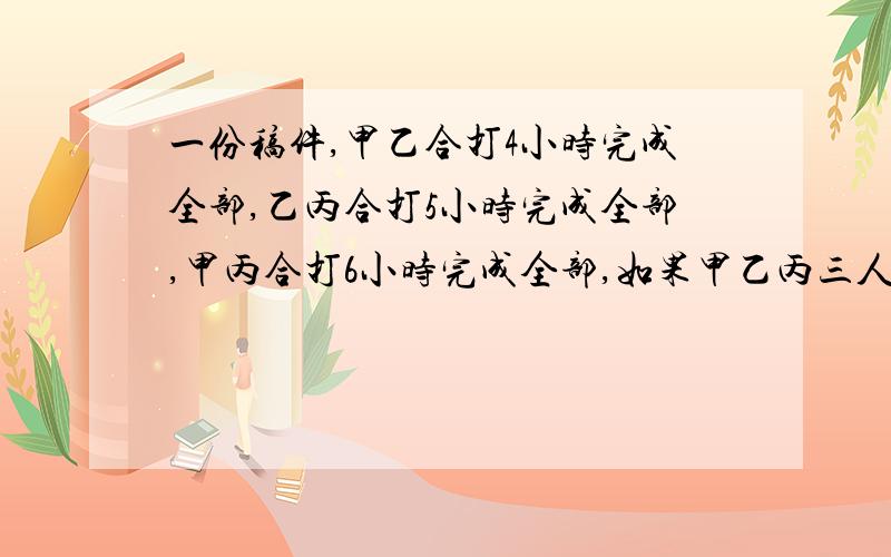 一份稿件,甲乙合打4小时完成全部,乙丙合打5小时完成全部,甲丙合打6小时完成全部,如果甲乙丙三人合打全部稿件,需几小时