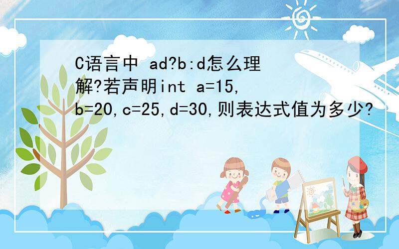 C语言中 ad?b:d怎么理解?若声明int a=15,b=20,c=25,d=30,则表达式值为多少?