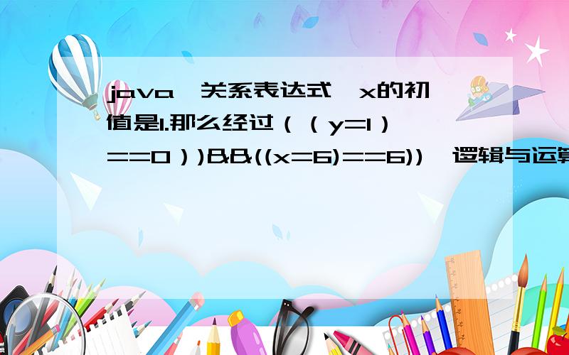 java,关系表达式,x的初值是1.那么经过（（y=1）==0）)&&((x=6)==6)),逻辑与运算后,x的值仍然是1.经过((y=1)==1))&&((x=6)==6)),逻辑与运算后,x的值将变为6.