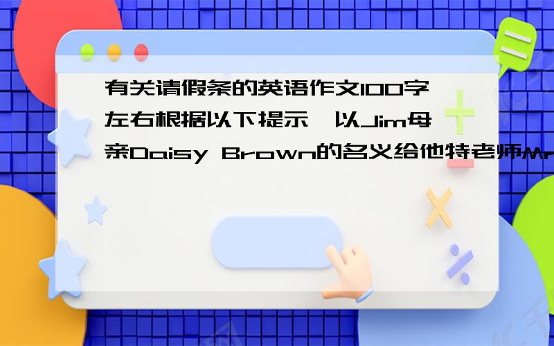 有关请假条的英语作文100字左右根据以下提示,以Jim母亲Daisy Brown的名义给他特老师Mr.Green写封信,为Jim请假.内容提示：1.早上吃完早餐后,Jim感觉不舒服.2.妈妈给他量了温,发现他发烧.3.妈妈带