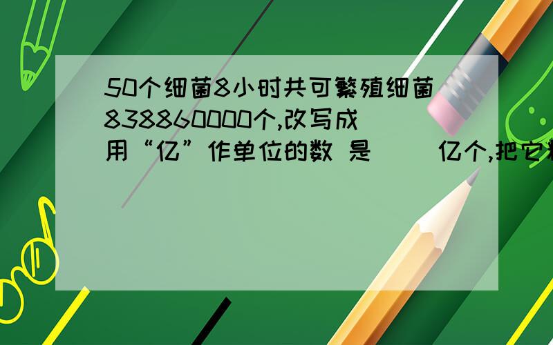 50个细菌8小时共可繁殖细菌838860000个,改写成用“亿”作单位的数 是（ ）亿个,把它精确到十分位大约是（   ）亿个.