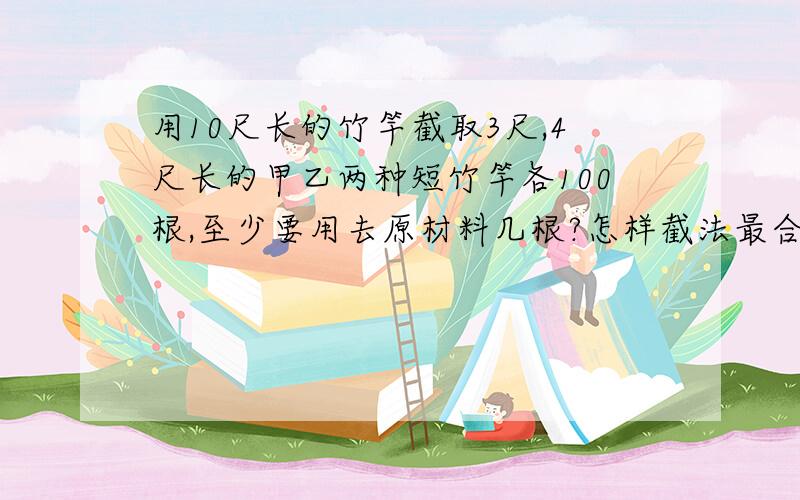 用10尺长的竹竿截取3尺,4尺长的甲乙两种短竹竿各100根,至少要用去原材料几根?怎样截法最合算?