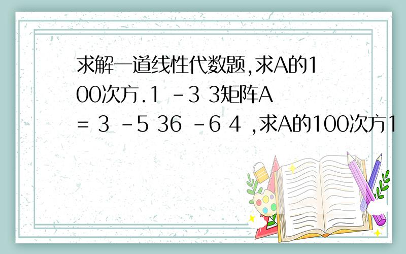 求解一道线性代数题,求A的100次方.1 -3 3矩阵A= 3 -5 36 -6 4 ,求A的100次方1 -3 33 -5 36 -6 4