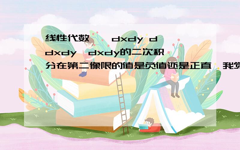 线性代数∫∫dxdy d∫∫dxdy  dxdy的二次积分在第二像限的值是负值还是正直,我觉得应该是负值,因为在背着原点方向,dx是负的,dy是正的,相乘就是负的,但是我理解是错的,错在哪里了呢?