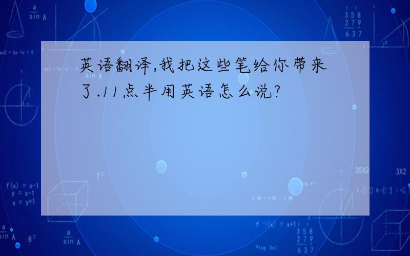 英语翻译,我把这些笔给你带来了.11点半用英语怎么说?