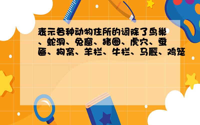 表示各种动物住所的词除了鸟巢、蛇洞、兔窟、猪圈、虎穴、蚕匾、狗窝、羊栏、牛栏、马厩、鸡笼