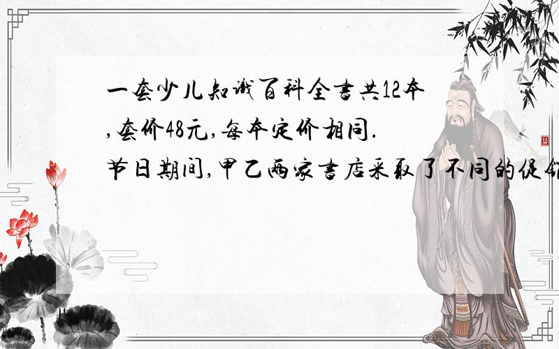 一套少儿知识百科全书共12本,套价48元,每本定价相同.节日期间,甲乙两家书店采取了不同的促销办法,小明要买一套书,请你帮忙算算到哪家书店便宜一些.甲书店购买一套八折的优惠.乙书店买